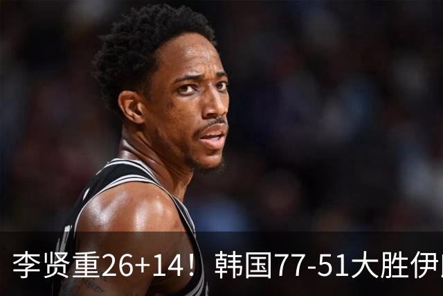 李贤重26+14！韩国77-51大胜伊朗，率先晋级决赛，中国男篮夺冠更难了